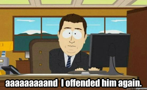   aaaaaaaaand  I offended him again.  anditsgone