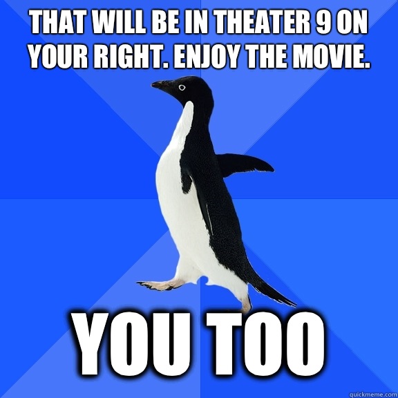 That will be in theater 9 on your right. Enjoy the movie.  You too  Socially Awkward Penguin