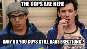 The cops are here why do you guys still have erections?
  