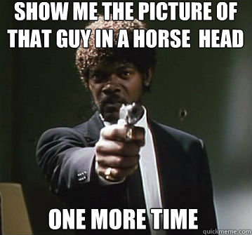 Show me the picture of that guy in a horse  head
 one more time  
