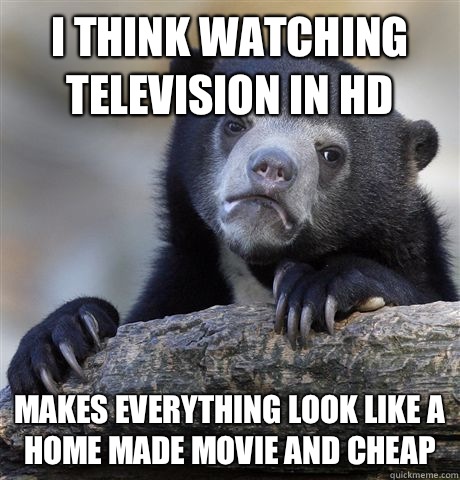 I think watching television in HD  Makes everything look like a home made movie and cheap   Confession Bear