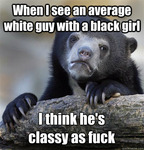 When I see an average white guy with a black girl I think he's 
classy as fuck  Confession Bear