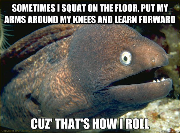 sometimes I squat on the floor, put my arms around my knees and learn forward Cuz' that's how i roll  Bad Joke Eel