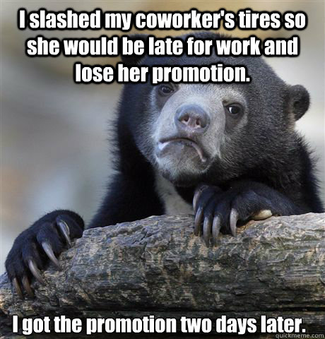 I slashed my coworker's tires so she would be late for work and lose her promotion. I got the promotion two days later.  Confession Bear