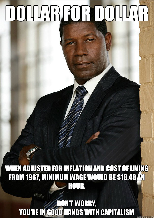 dollar for dollar when adjusted for inflation and cost of living from 1967, minimum wage would be $18.48 an hour.

Don't worry,
You're in good hands with capitalism - dollar for dollar when adjusted for inflation and cost of living from 1967, minimum wage would be $18.48 an hour.

Don't worry,
You're in good hands with capitalism  Dollar for Dollar