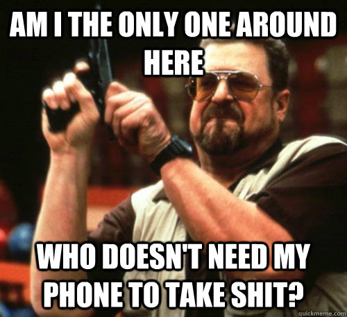 Am i the only one around here who doesn't need my phone to take shit?  Am I The Only One Around Here