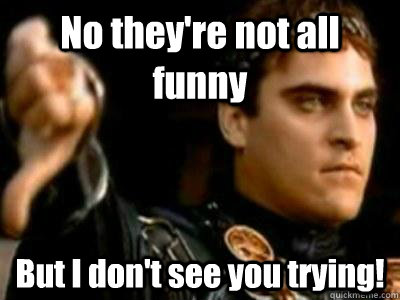 No they're not all funny But I don't see you trying!  Downvoting Roman