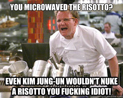 You microwaved the risotto? even kim jung-un wouldn't nuke a risotto you fucking idiot!  Chef Ramsay