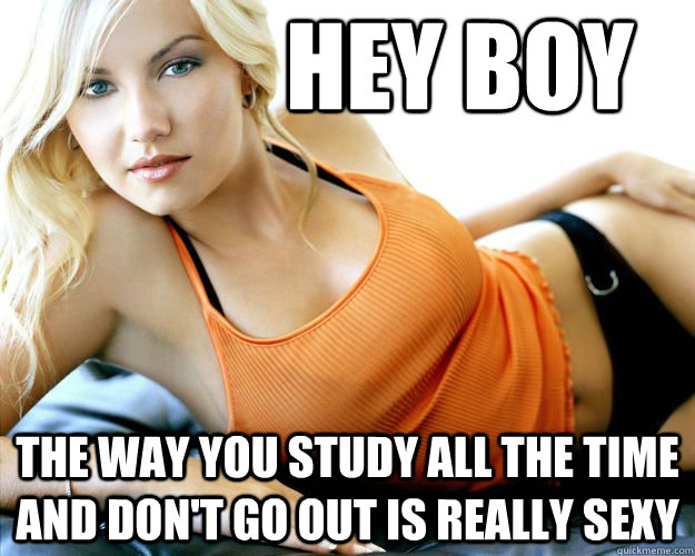 Hey boy the way you study all the time and don't go out is really sexy  Study
