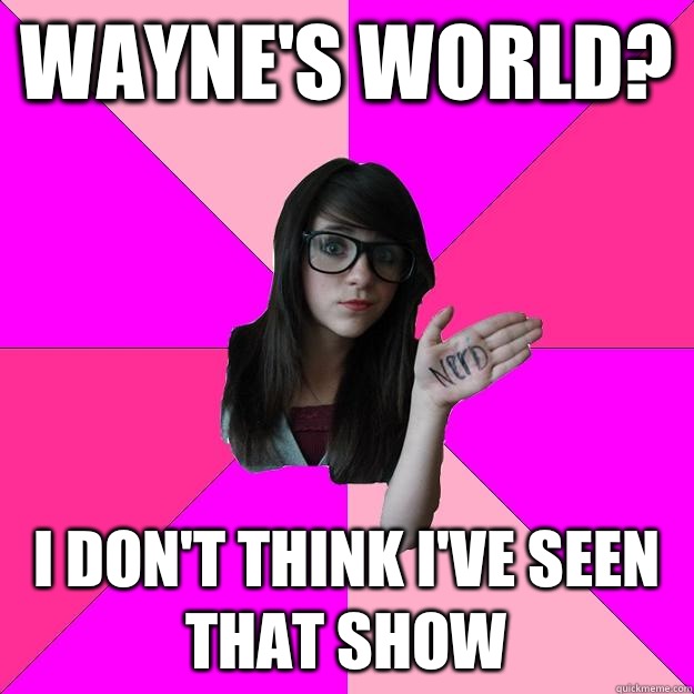 Wayne's World? I don't think I've seen that show  Idiot Nerd Girl