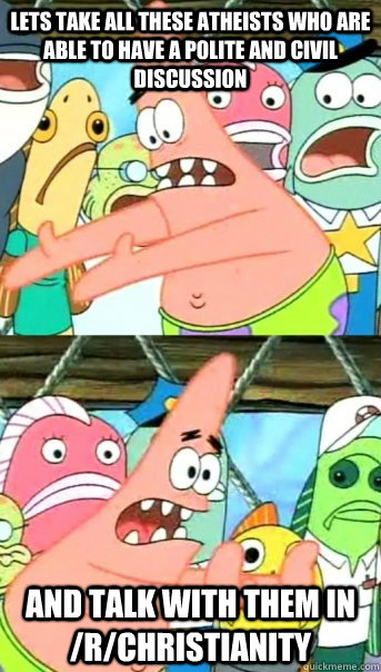 Lets take all these atheists who are able to have a polite and civil discussion and talk with them in /r/christianity  Push it somewhere else Patrick