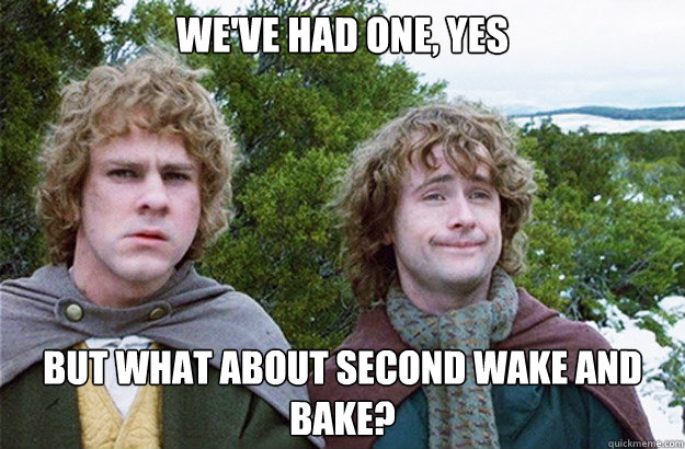 we've had one, yes but what about second wake and bake? - we've had one, yes but what about second wake and bake?  Second breakfast