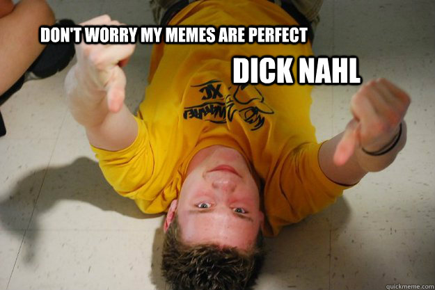 Don't worry my memes are perfect Dick Nahl  