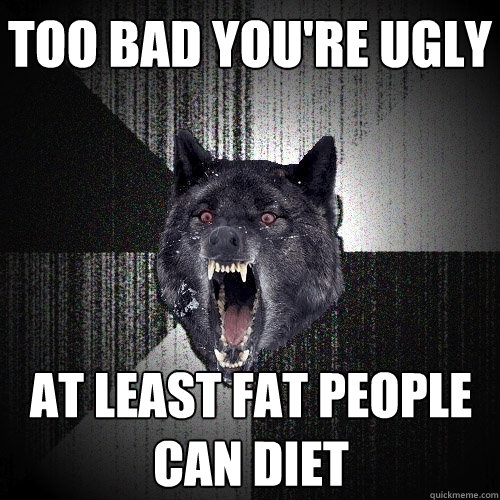 too bad you're ugly at least fat people 
can diet  Insanity Wolf