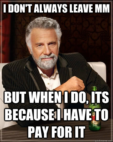 I don't always leave MM But when I do, its because I have to pay for it  The Most Interesting Man In The World