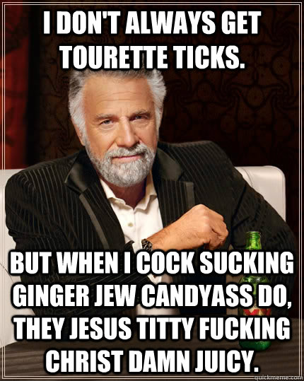 I don't always get tourette ticks. but when I cock sucking ginger jew candyass do, they jesus titty fucking christ damn juicy.  The Most Interesting Man In The World