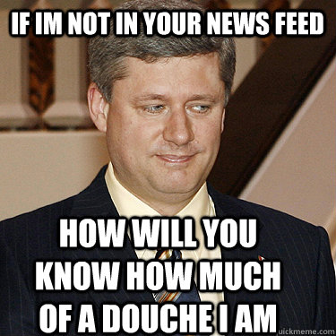 if im not in your news feed HOW WILL YOU KNOW how much of a douche i am - if im not in your news feed HOW WILL YOU KNOW how much of a douche i am  Stephen Harper meme
