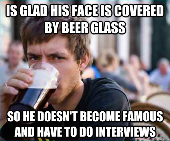 Is glad his face is covered by beer glass so he doesn't become famous and have to do interviews   Lazy College Senior