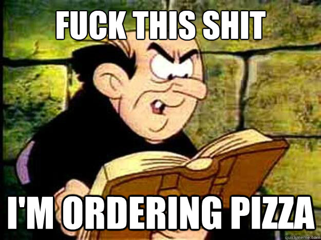 fuck this shit i'm ordering pizza  Gargamel