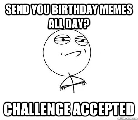 Send you birthday memes all day? Challenge Accepted  