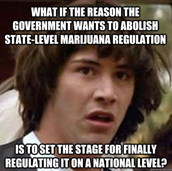 what if the reason the government wants to abolish state-level marijuana regulation is to set the stage for finally regulating it on a national level?  conspiracy keanu