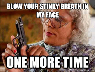 Blow your stinky breath in my face ONE MORE TIME  