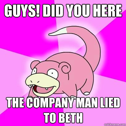 guys! did you here the company man lied to Beth  Slowpoke