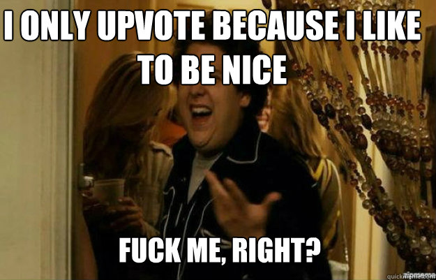 I only upvote because I like to be nice FUCK ME, RIGHT?  fuck me right