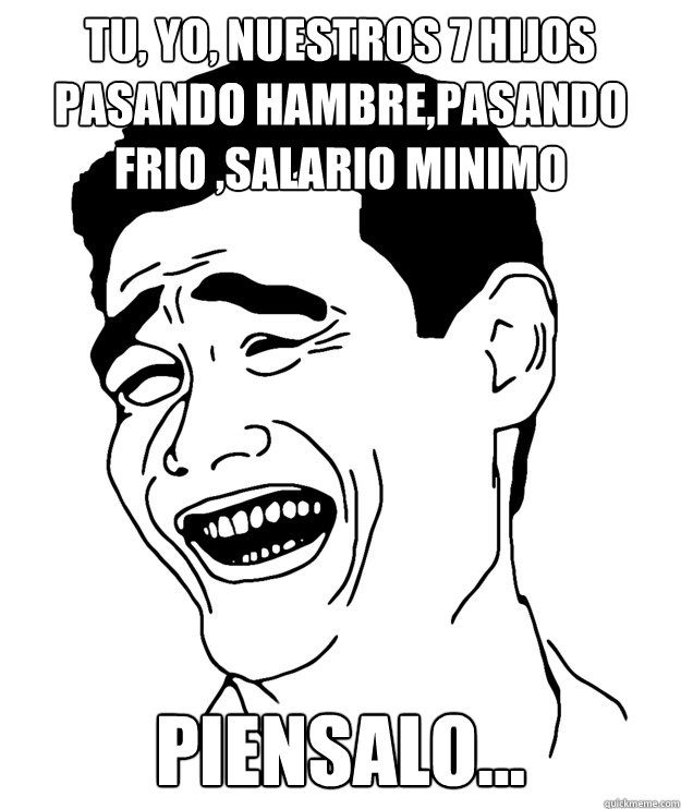Tu, Yo, Nuestros 7 hijos
Pasando hambre,Pasando frio ,Salario Minimo Piensalo...  Yao minggg