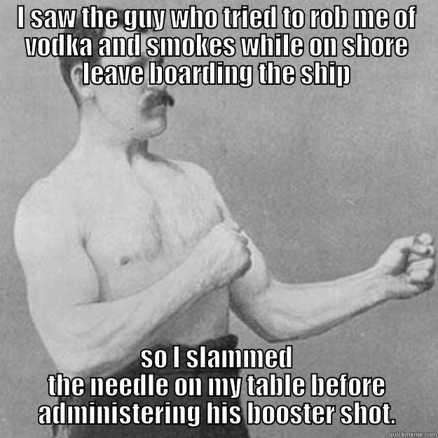 I SAW THE GUY WHO TRIED TO ROB ME OF VODKA AND SMOKES WHILE ON SHORE LEAVE BOARDING THE SHIP SO I SLAMMED THE NEEDLE ON MY TABLE BEFORE ADMINISTERING HIS BOOSTER SHOT. overly manly man