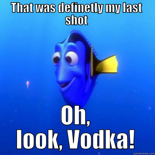 How every binge starts - THAT WAS DEFINETLY MY LAST SHOT OH, LOOK, VODKA! dory