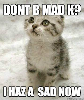 DONT B Mad K? I haz a  sad now  