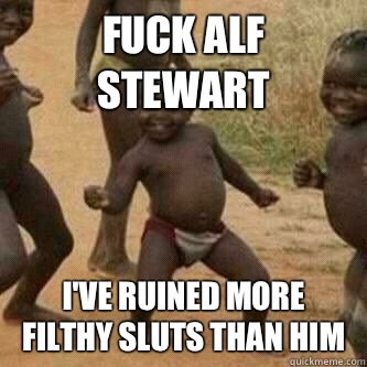 Fuck Alf Stewart I've ruined more filthy sluts than him  Its friday niggas