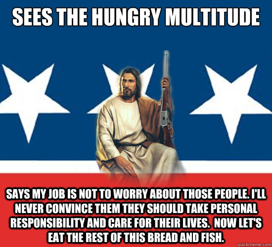 Sees the hungry multitude Says my job is not to worry about those people. I'll never convince them they should take personal responsibility and care for their lives.  Now let's eat the rest of this bread and fish.  Republican Jesus