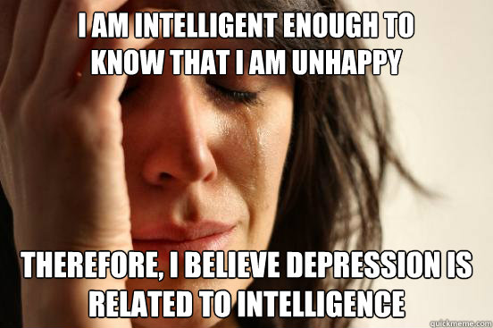 I am intelligent enough to know that I am unhappy sometimes Therefore, i believe depression is related to intelligence  First World Problems