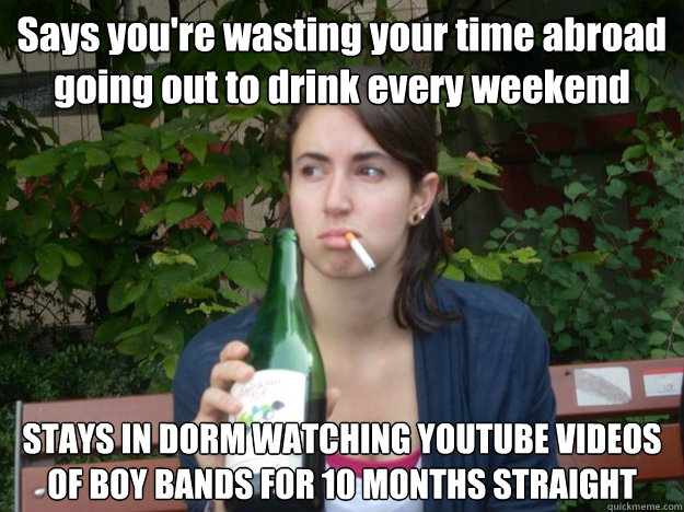Says you're wasting your time abroad going out to drink every weekend STAYS IN DORM WATCHING YOUTUBE VIDEOS OF BOY BANDS FOR 10 MONTHS STRAIGHT   Study Abroad Bitch