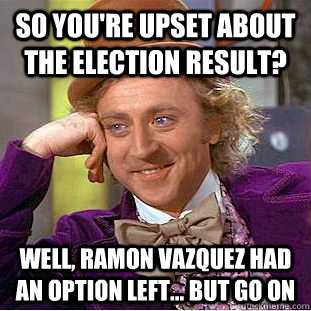 so you're upset about the election result? well, ramon vazquez had an option left... but go on  Condescending Wonka