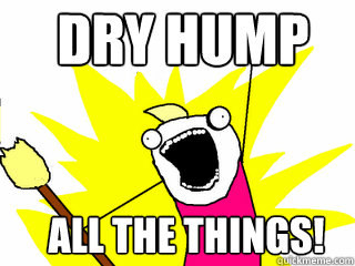 dry hump all the things!  All The Things