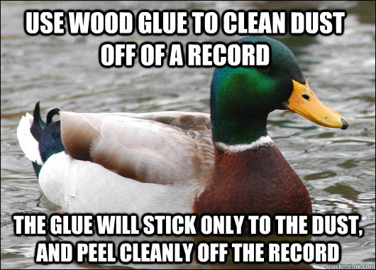 Use wood glue to clean dust off of a record the glue will stick only to the dust, and peel cleanly off the record  Actual Advice Mallard