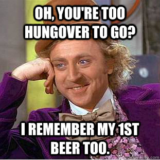 Oh, You're too hungover to go? I remember my 1st beer too.  Creepy Wonka