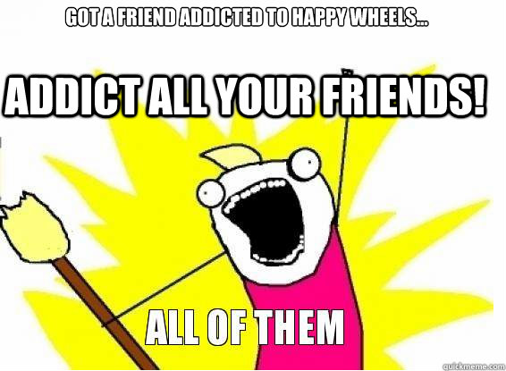 got a friend addicted to happy wheels... Addict all your friends!  Happy wheels addiction