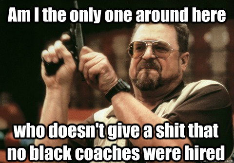 Am I the only one around here who doesn't give a shit that no black coaches were hired - Am I the only one around here who doesn't give a shit that no black coaches were hired  Am I the only one
