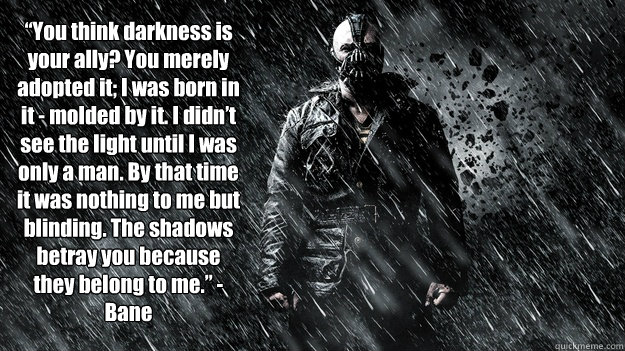  “You think darkness is your ally? You merely adopted it; I was born in it - molded by it. I didn’t see the light until I was only a man. By that time it was nothing to me but blinding. The shadows betray you because they belong to me.”  -  “You think darkness is your ally? You merely adopted it; I was born in it - molded by it. I didn’t see the light until I was only a man. By that time it was nothing to me but blinding. The shadows betray you because they belong to me.”   Bane Molded
