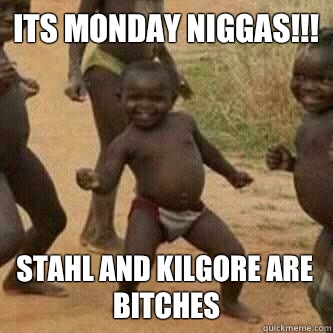 Its monday Niggas!!! Stahl and kilgore are bitches  Its friday niggas