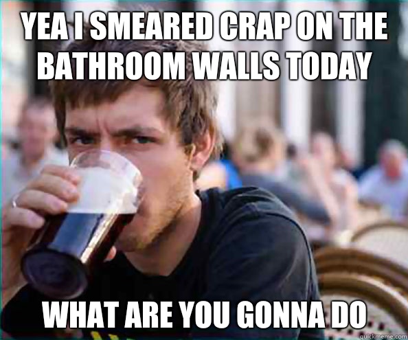 Yea I smeared crap on the bathroom walls today What are you gonna do  Lazy College Senior