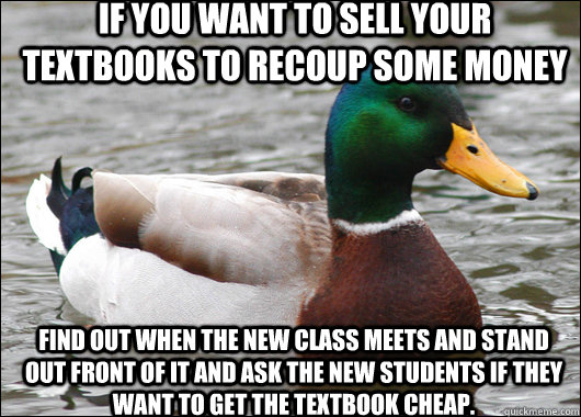 If you want to sell your textbooks to recoup some money find out when the new class meets and stand out front of it and ask the new students if they want to get the textbook cheap.  Actual Advice Mallard