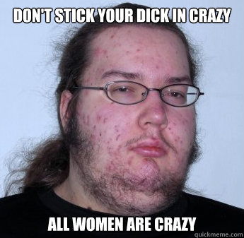 Don't stick your dick in crazy All women are crazy  neckbeard