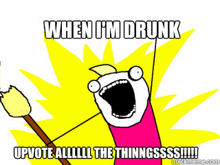 When I'm drunk Upvote Allllll the Thinngssss!!!!!  All The Things