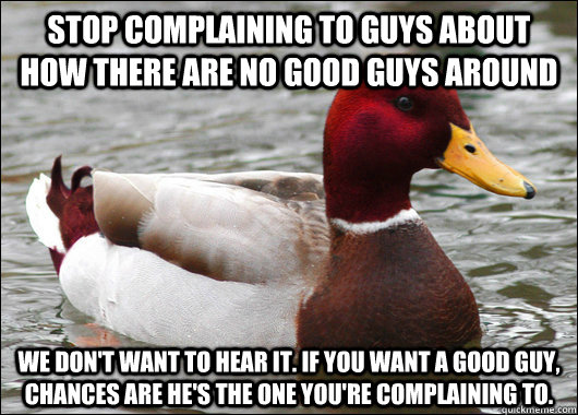 Stop complaining to guys about how there are no good guys around We don't want to hear it. If you want a good guy, chances are he's the one you're complaining to.  Malicious Advice Mallard