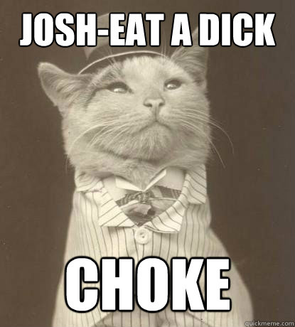Josh-eat a dick choke and die ^.^  Aristocat